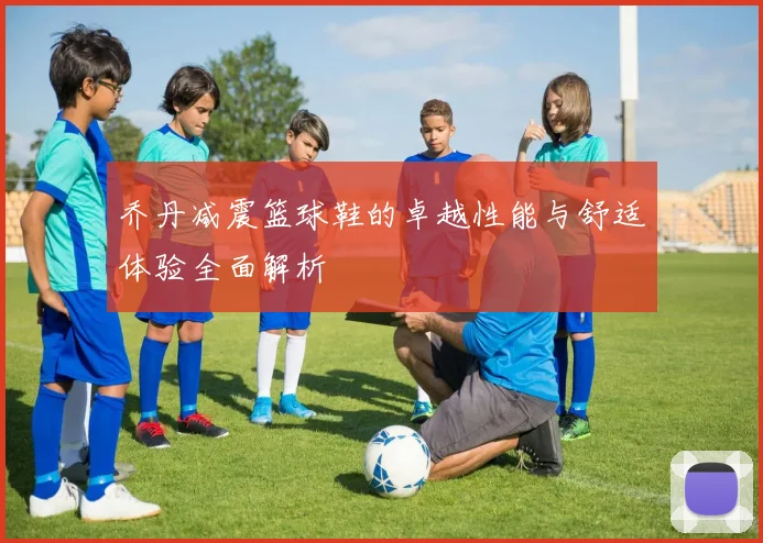 乔丹减震篮球鞋的卓越性能与舒适体验全面解析