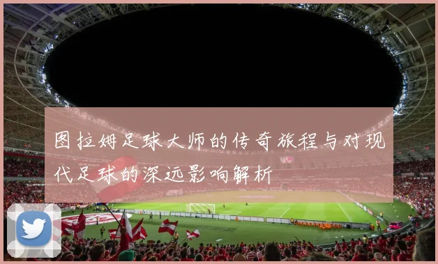 图拉姆足球大师的传奇旅程与对现代足球的深远影响解析