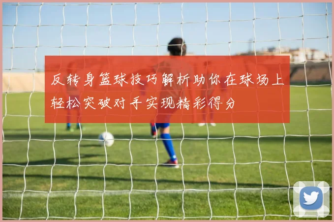 反转身篮球技巧解析助你在球场上轻松突破对手实现精彩得分