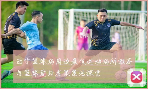 西宁篮球场周边最佳运动场所推荐与篮球爱好者聚集地探索