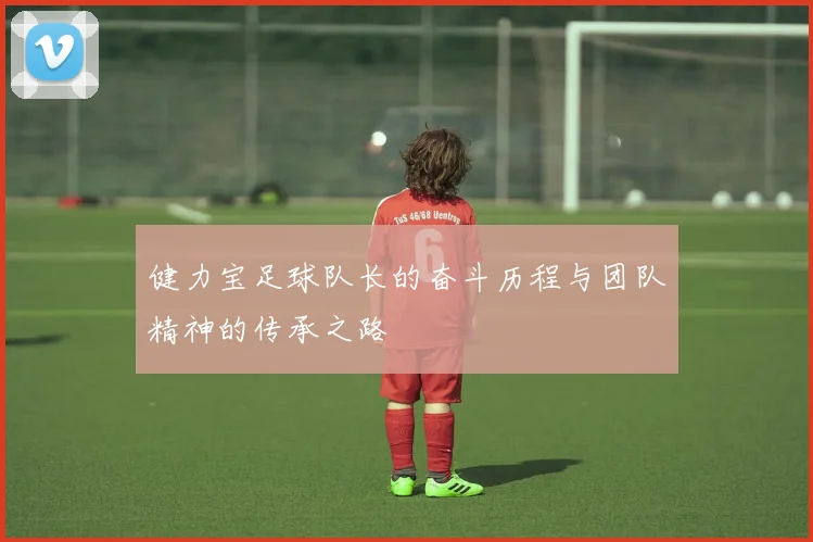 健力宝足球队长的奋斗历程与团队精神的传承之路