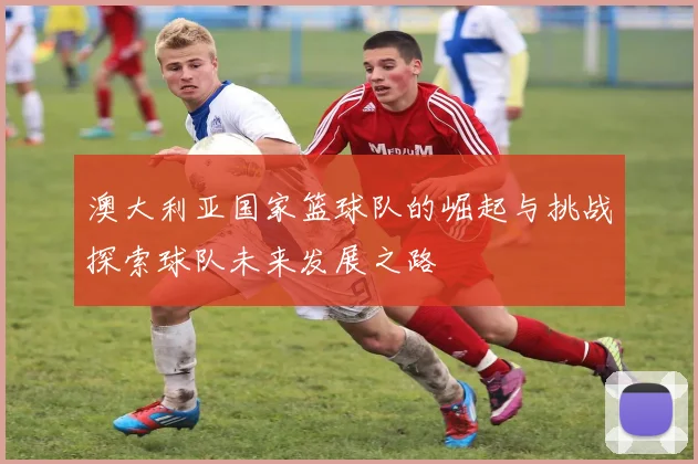 澳大利亚国家篮球队的崛起与挑战探索球队未来发展之路