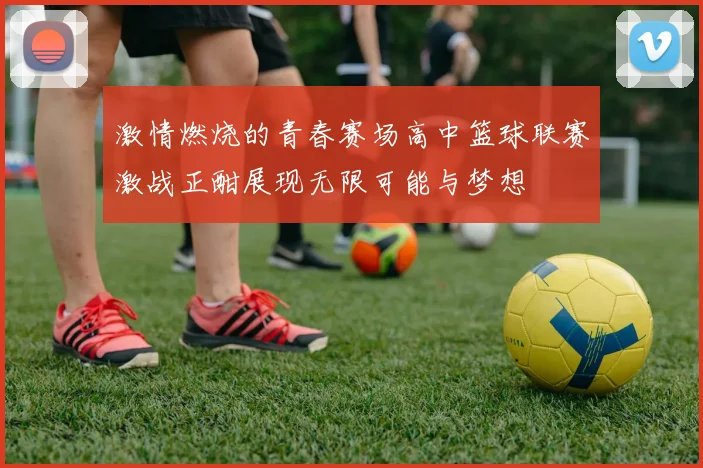 激情燃烧的青春赛场高中篮球联赛激战正酣展现无限可能与梦想