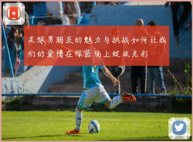 足球男朋友的魅力与挑战如何让我们的爱情在绿茵场上绽放光彩
