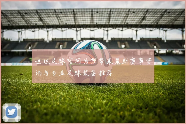 世达足球官网为您带来最新赛事资讯与专业足球装备推荐